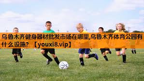 乌鲁木齐健身器材批发市场在哪里,乌鲁木齐体育公园有什么设施？
