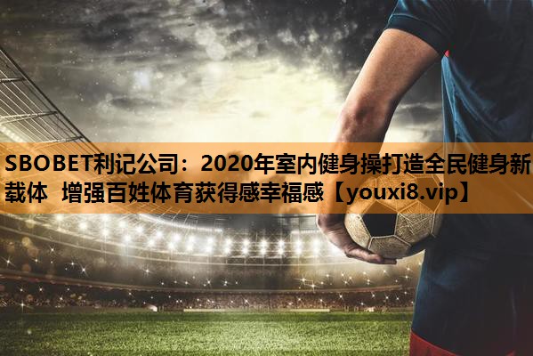 2020年室内健身操打造全民健身新载体 增强百姓体育获得感幸福感 2020年室内健身操打造全民健身新载体 增强百姓体育获得感幸福感